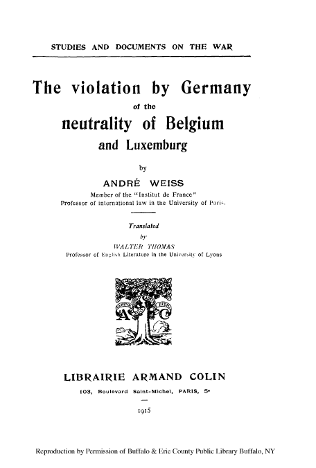 handle is hein.cow/viogernb0001 and id is 1 raw text is: STUDIES AND DOCUMENTS ON THE WAR
The violation by Germany
of the
neutrality of Belgium
and Luxemburg
by
ANDRE WEISS
Member of the Institut dc France
Professor of international law  in the University of Pari-.

Translated
by
WALTER      THlIOMA.S
Professor of Enlisi Literature in the Univerity of Lyons

LIBRAIRIE

ARMAND

103, Boulevard Saint-Michel, PARIS, 5*

1965

Reproduction by Permission of Buffalo & Erie County Public Library Buffalo, NY

COLIN



