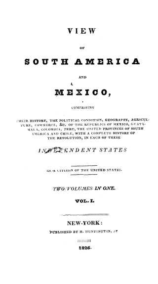 handle is hein.cow/visamex0001 and id is 1 raw text is: 







                VIEW



                    OF



  SOUTH AMERICA


                    AND



            MEXICO,



                  COMPRISING



HEIR HISTORY, THE POLITICAL CONDITION, GEOGRAPHY, AGRICUL.
'fURE, CODM0ERCE, &C. OF THE REPUBIICS OF MEXICO, G1IATA-
   UAA k, COIOMIIA, PERU, THE UNITED PROVINCES OF SOUTH
     I5IERICA AND CHJLM, WITH A COMPLETE HISTORY OF
          THE REVOLUTION, IN EACH OF THESE


       IN,0   E JV D E N T S TA T E S




         urr LITIzAN OF THE UNITED STATES.




           TWO/ VOL U.ME S IN ONE.


                   VOL. 1.


      NEW-YORK:

IMMLISHED BY H. ITIHTNGTUN, , 5


