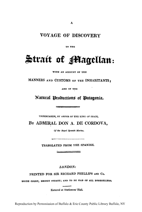 handle is hein.cow/vodismag0001 and id is 1 raw text is: VOYAGE OF DISCOVERY
To THE
*tratt of f*afillan:
WITH AN ACCOUNT OF THI
MANNERS AND CUSTOMS OF THE INHABITANTS;
AND OF THE
Natural probuctiono of Patagonia.
UNDERTAKEN, BY ORDER OF THE KING OF SPAIN,
By ADMIRAL DON A. DE CORDOVA,
Of the Royal Spanish Marine.
TRANSLATED FROM THE SPANISH.
LONDON:
PRINTED FOR SIR RICHARD PHILLIPS AND Co.
BRIDE COURT, BRIDGE STREET; AND TO BE HAD OF ALL BOOKSELLERS.
Entered at Stationers' Hall.
Reproduction by Permmission of Buffalo & Erie County Public Library Buffalo, NY


