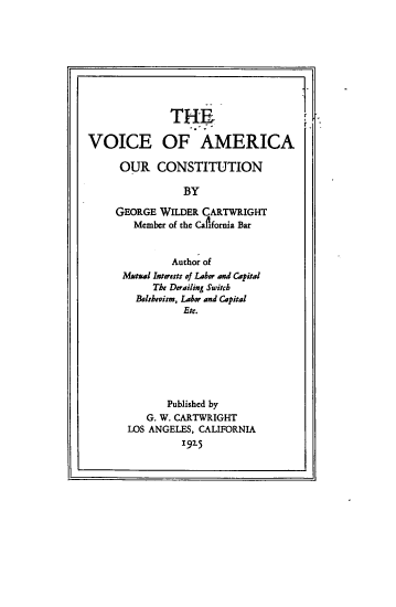handle is hein.cow/voiacon0001 and id is 1 raw text is: 









              THE

VOICE OF AMERICA

      OUR   CONSTITUTION

                 BY

     GEORGE WILDER  CARTWRIGHT
        Member of the California Bar


              Author of
      Mutual Interest., of Labor and Capital
           The Derailing Switch
        Bolshevism, Labor and Capital
                 Etc.








              Published by
          G. W. CARTWRIGHT
       LOS ANGELES, CALIFORNIA
                1925



