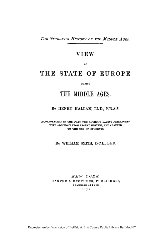 handle is hein.cow/vwoted0001 and id is 1 raw text is: THE STUDENT'S HISTORY OF THE MIDDLE AGES.
VIEW
OF
THE STATE OF EUROPE
DURING
THE MIDDLE AGES.
By HENRY HALLAM, LL.D., IF.R.A.S.
INCORPORATING IN THE TEXT THE AUTHOR'S LATEST RESEARCHES,
WITH ADDITIONS FROM RECENT WRITERS, AND ADAPTED
TO THE USE OF STUDENTS.
By WILLIAM SMITH, D.C.L., LL.D.
NEW YORK:
HARPER & BROTHERS, PUBLISHERS,
FRANKLIN SQUAl:E.
1872.

Reproduction by Permission of Buffalo & Erie County Public Library Buffalo, NY


