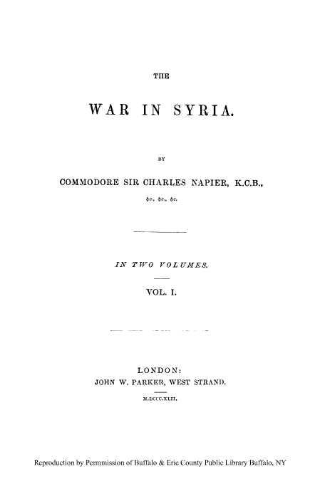 handle is hein.cow/wasyri0001 and id is 1 raw text is: TIE

WAR IN SYRIA.
BY
COMMODORE SIR CHARLES NAPIER, K.C.B.,
eic., efc., &C.

IN TVO VOLUMES.
VOL. I.
LONDON:
JOHN W. PARKER, WEST STRAND.
)M.DCCC.XLIT.

Reproduction by Permmission of Buffalo & Erie County Public Library Buffalo, NY


