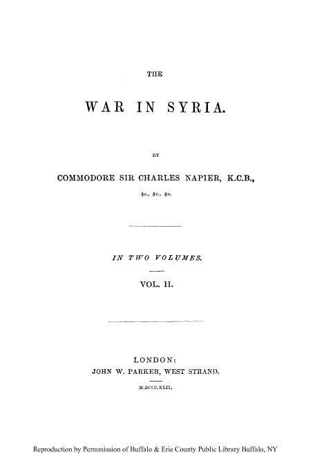 handle is hein.cow/wasyri0002 and id is 1 raw text is: TIE

WAR IN SYRIA.
BY
COMMODORE SIR CHARLES NAPIER, K.C.B.,

IN TJO VOLUMES.
VOL. II.
LONDON:
JOHN W. PARKER, WEST STRAND.
)M.DCCC.XLII.

Reproduction by Permmission of Buffalo & Erie County Public Library Buffalo, NY


