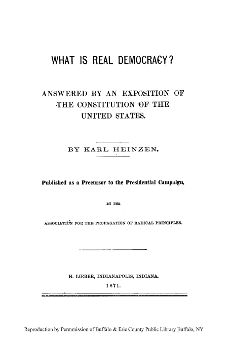 handle is hein.cow/whreada0001 and id is 1 raw text is: WHAT IS REAL DEMOCRACY?
ANSWERED BY AN EXPOSITION OF
THE CONSTITUTION OF THE
UNITED STATES.
BY KARL HEINZEN.
Published as a Precursor to the Presidential Campaign,
BY THE
ASSOCIATION FOR THE PROPAGATION OF RADICAL PRINCIPLES.

H. LIEBER, INDIANAPOLIS, INDIANA.
1871.

Reproduction by Permnmission of Buffalo & Erie County Public Library Buffalo, NY


