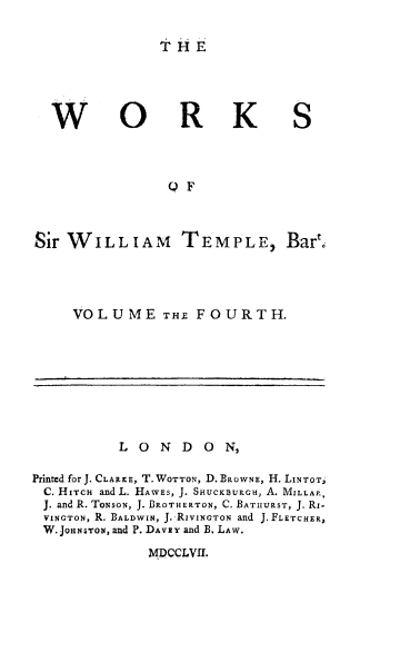 handle is hein.cow/willtemp0004 and id is 1 raw text is: THE

W

0

RK

S

OF
Sir WILLIAM TEMPLE, Bar

VOLUME THE FOURTH.

LONDON,
Printed for J. CLARKE, T. WOTTON, D. BROWNE, H. LINTOTJ
C. HITCH and L. HAWES, J. SHUCK)URCH, A. MILLAR,
J. and R. ToNsoN, J. BROTHERTON, C. BATIIIRST, J. Ri-
VINGTON, R. BALDWIN, J. RiVINcTON and J. FLETCHER,
W.JoassroN, and P. DAVEY and B. LAW.

MDCCLVII.


