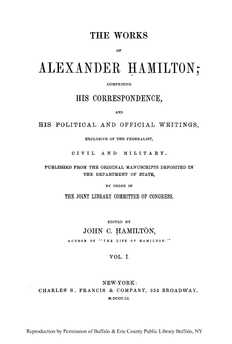 handle is hein.cow/woalham0001 and id is 1 raw text is: THE WORKS
OF
ALEXANDER HAMILTON;
COMPRISING
HIS CORRESPONDENCE,
AND
HIS POLITICAL AND OFFICIAL WRITINGS,
EXCLUSIVE OF THE FEDERALIST,
CIVIL AND MILITARY.
PUBLISHED FROM THE ORIGINAL MANUSCRIPTS DEPOSITED IN
THE DEPARTMENT OF STATE,
BY ORDER OF
THE JOINT LIBRARY COMMITTEE OF CONGRESS.
EDITED BY
JOHN C. HAMILTON,
AUTHOR OF ''THE LIFE OF HAMILTON.'
VOL. .
NEW-YORK:
CHARLES S. FRANCIS & COMPANY, 252 BROADWAY.
M.DCCC.LI.

Reproduction by Permission of Buffalo & Erie County Public Library Buffalo, NY


