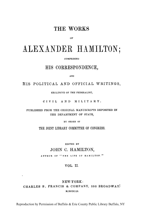 handle is hein.cow/woalham0002 and id is 1 raw text is: THE WORKS
OF
ALEXANDER HAMILTON;
COMPRISING
HIS CORRESPONDENCE,
AND
IIIS POLITICAL AND OFFICIAL WRITINGS,
EXCLUSIVE OF THE FEDERALIST,
CIVIL AND MILITARY.
PUBLISHED FROM THE ORIGINAL MANUSCRIPTS DEPOSITED IN
THE DEPARTMENT OF STATE,
BY ORDER OF
THE JOINT LIBRARY COMMITTEE OF CONGRESS.
EDITED BY
JOHN C. HAMILTON,
AUTHOR  OF THE  LIFE  OF  HAMILTON.
VOL. II.
NEW-YORK:
CHARLES S. FRANCIS & COMPANY, 252 BROADWAYZ
M.DCCC.LI.
Reproduction by Permission of Buffalo & Erie County Public Library Buffalo, NY


