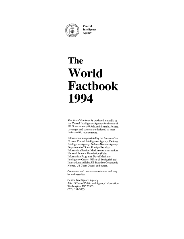 handle is hein.cow/worlfact0014 and id is 1 raw text is: Central
Intelligence
Agency
The
World
Factbook
1994
The World Factbook is produced annually by
the Central Intelligence Agency for the use of
US Government officials, and the style, format,
coverage, and content are designed to meet
their specific requirements.
Information was provided by the Bureau of the
Census, Central Intelligence Agency, Defense
Intelligence Agency, Defense Nuclear Agency,
Department of State, Foreign Broadcast
Information Service, Maritime Administration,
National Science Foundation (Polar
Information Program), Naval Maritime
Intelligence Center, Office of Territorial and
International Affairs, US Board on Geographic
Names, US Coast Guard, and others.
Comments and queries are welcome and may
be addressed to:
Central Intelligence Agency
Attn: Office of Public and Agency Information
Washington, DC 20505
(703) 351-2053


