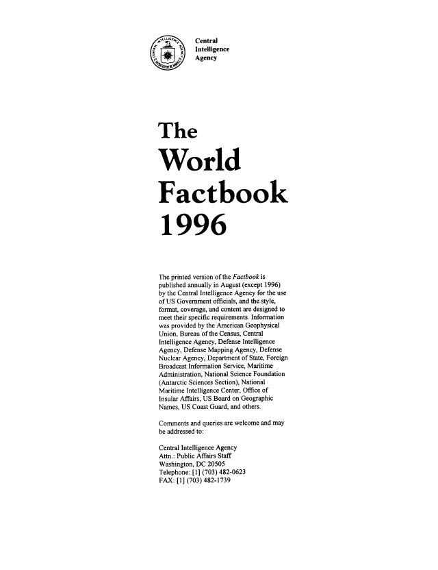 handle is hein.cow/worlfact0016 and id is 1 raw text is: .U r       Central
   Intelligence
Agency
The
World
Factbook
1996
The printed version of the Factbook is
published annually in August (except 1996)
by the Central Intelligence Agency for the use
of US Government officials, and the style,
format, coverage, and content are designed to
meet their specific requirements. Information
was provided by the American Geophysical
Union, Bureau of the Census, Central
Intelligence Agency, Defense Intelligence
Agency, Defense Mapping Agency, Defense
Nuclear Agency, Department of State, Foreign
Broadcast Information Service, Maritime
Administration, National Science Foundation
(Antarctic Sciences Section), National
Maritime Intelligence Center, Office of
Insular Affairs, US Board on Geographic
Names, US Coast Guard, and others.
Comments and queries are welcome and may
be addressed to:
Central Intelligence Agency
Attn.: Public Affairs Staff
Washington, DC 20505
Telephone: [1] (703) 482-0623
FAX: [1] (703) 482-1739



