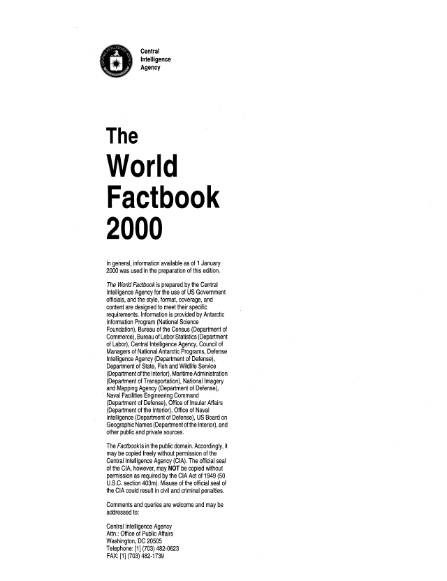 handle is hein.cow/worlfact0020 and id is 1 raw text is: Central
Intelligence
Agency
The
World
Factbook
2000
In general, information available as of 1 January
2000 was used in the preparation of this edition.
The World Factbook is prepared by the Central
Intelligence Agency for the use of US Government
officials, and the style, format, coverage, and
content are designed to meet their specific
requirements. Information is provided by Antarctic
Information Program (National Science
Foundation), Bureau of the Census (Department of
Commerce), Bureau of Labor Statistics (Department
of Labor), Central Intelligence Agency, Council of
Managers of National Antarctic Programs, Defense
Intelligence Agency (Department of Defense),
Department of State, Fish and Wildlife Service
(Department of the Interior), Maritime Administration
(Department of Transportation), National Imagery
and Mapping Agency (Department of Defense),
Naval Facilities Engineering Command
(Department of Defense), Office of Insular Affairs
(Department of the Interior), Office of Naval
Intelligence (Department of Defense), US Board on
Geographic Names (Department of the Interior), and
other public and private sources.
The Factbookis in the public domain. Accordingly, it
may be copied freely without permission of the
Central Intelligence Agency (CIA). The official seal
of the CIA, however, may NOT be copied without
permission as required by the CIA Act of 1949 (50
U.S.C. section 403m). Misuse of the official seal of
the CIA could result in civil and criminal penalties.
Comments and queries are welcome and may be
addressed to:
Central Intelligence Agency
Attn.: Office of Public Affairs
Washington, DC 20505
Telephone: [1] (703) 482-0623
FAX: [1] (703) 482-1739


