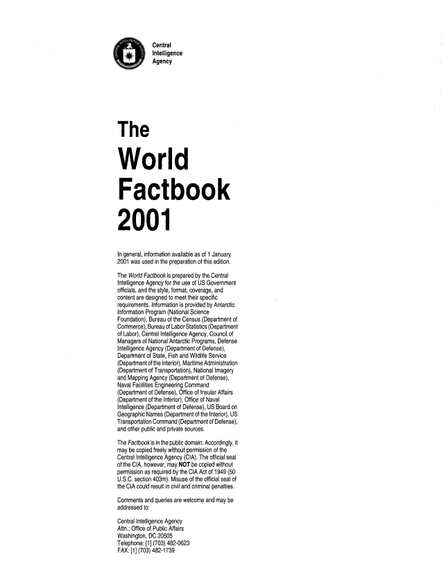 handle is hein.cow/worlfact0021 and id is 1 raw text is: Central
Intelligence
Agency
The
World
Factbook
2001
In general, information available as of 1 January
2001 was used in the preparation of this edition.
The World Factbook is prepared by the Central
Intelligence Agency for the use of US Government
officials, and the style, format, coverage, and
content are designed to meet their specific
requirements. Information is provided by Antarctic
Information Program (National Science
Foundation), Bureau of the Census (Department of
Commerce), Bureau of Labor Statistics (Department
of Labor), Central Intelligence Agency, Council of
Managers of National Antarctic Programs, Defense
Intelligence Agency (Department of Defense),
Department of State, Fish and Wildlife Service
(Department of the Interior), Maritime Administration
(Department of Transportation), National Imagery
and Mapping Agency (Department of Defense),
Naval Facilities Engineering Command
(Department of Defense), Office of Insular Affairs
(Department of the Interior), Office of Naval
Intelligence (Department of Defense), US Board on
Geographic Names (Department of the Interior), US
Transportation Command (Department of Defense),
and other public and private sources.
The Factbookis in the public domain. Accordingly, it
may be copied freely without permission of the
Central Intelligence Agency (CIA). The official seal
of the CIA, however, may NOT be copied without
permission as required by the CIA Act of 1949 (50
U.S.C. section 403m). Misuse of the official seal of
the CIA could result in civil and criminal penalties.
Comments and queries are welcome and may be
addressed to:
Central Intelligence Agency
Attn.: Office of Public Affairs
Washington, DC 20505
Telephone: [1] (703) 482-0623
FAX: [1] (703) 482-1739


