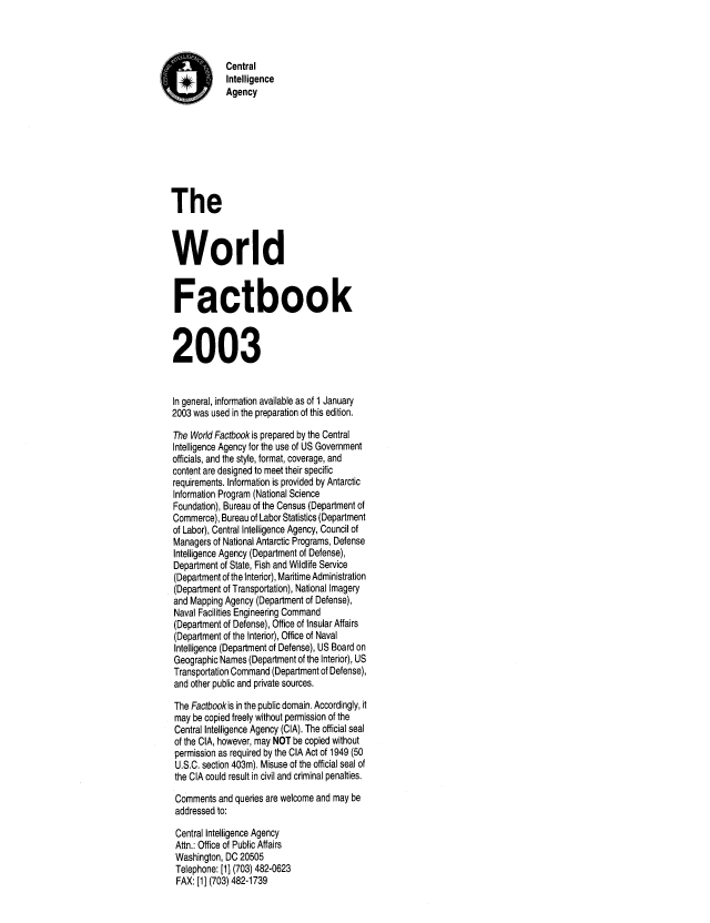 handle is hein.cow/worlfact0023 and id is 1 raw text is: AQ           Central
#i       Intelligence
Agency
The
World
Factbook
2003
In general, information available as of 1 January
2003 was used in the preparation of this edition.
The World Factbook is prepared by the Central
Intelligence Agency for the use of US Government
officials, and the style, format, coverage, and
content are designed to meet their specific
requirements. Information is provided by Antarctic
Information Program (National Science
Foundation), Bureau of the Census (Department of
Commerce), Bureau of Labor Statistics (Department
of Labor), Central Intelligence Agency, Council of
Managers of National Antarctic Programs, Defense
Intelligence Agency (Department of Defense),
Department of State, Fish and Wildlife Service
(Department of the Interior), Maritime Administration
(Department of Transportation), National Imagery
and Mapping Agency (Department of Defense),
Naval Facilities Engineering Command
(Department of Defense), Office of Insular Affairs
(Department of the Interior), Office of Naval
Intelligence (Department of Defense), US Board on
Geographic Names (Department of the Interior), US
Transportation Command (Department of Defense),
and other public and private sources.
The Factbookis in the public domain. Accordingly, it
may be copied freely without permission of the
Central Intelligence Agency (CIA). The official seal
of the CIA, however, may NOT be copied without
permission as required by the CIA Act of 1949 (50
U.S.C. section 403m). Misuse of the official seal of
the CIA could result in civil and criminal penalties.
Comments and queries are welcome and may be
addressed to:
Central Intelligence Agency
Attn.: Office of Public Affairs
Washington, DC 20505
Telephone: [1] (703) 482-0623
FAX: [1] (703) 482-1739


