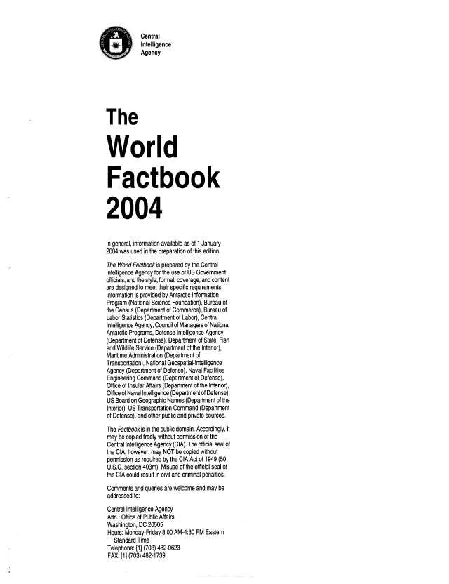handle is hein.cow/worlfact0024 and id is 1 raw text is: Central
Intelligence
Agency
The
World
Factbook
2004
In general, information available as of 1 January
2004 was used in the preparation of this edition.
The World Factbook is prepared by the Central
Intelligence Agency for the use of US Government
officials, and the style, format, coverage, and content
are designed to meet their specific requirements.
Information is provided by Antarctic Information
Program (National Science Foundation), Bureau of
the Census (Department of Commerce), Bureau of
Labor Statistics (Department of Labor), Central
Intelligence Agency, Council of Managers of National
Antarctic Programs, Defense Intelligence Agency
(Department of Defense), Department of State, Fish
and Wildlife Service (Department of the Interior),
Maritime Administration (Department of
Transportation), National Geospatial-Intelligence
Agency (Department of Defense), Naval Facilities
Engineering Command (Department of Defense),
Office of Insular Affairs (Department of the Interior),
Office of Naval Intelligence (Department of Defense),
US Board on Geographic Names (Department of the
Interior), US Transportation Command (Department
of Defense), and other public and private sources.
The Factbook is in the public domain. Accordingly, it
may be copied freely without permission of the
Central Intelligence Agency (CIA). The official seal of
the CIA, however, may NOT be copied without
permission as required by the CIA Act of 1949 (50
U.S.C. section 403m). Misuse of the official seal of
the CIA could result in civil and criminal penalties.
Comments and queries are welcome and may be
addressed to:
Central Intelligence Agency
Attn.: Office of Public Affairs
Washington, DC 20505
Hours: Monday-Friday 8:00 AM-4:30 PM Eastern
Standard Time
Telephone: [1] (703) 482-0623
FAX: [1] (703) 482-1739


