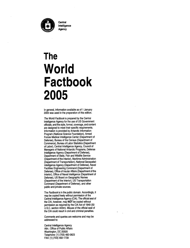 handle is hein.cow/worlfact0025 and id is 1 raw text is: Central
Intelligence
Agency
The
World
Factbook
2005
In general, information available as of 1 January
2005 was used in the preparation of this edition.
The World Factbook is prepared by the Central
Intelligence Agency for the use of US Government
officials, and the style, format, coverage, and content
are designed to meet their specific requirements.
Information is provided by Antarctic Information
Program (National Science Foundation), Armed
Forces Medical Intelligence Center (Department of
Defense), Bureau of the Census (Department of
Commerce), Bureau of Labor Statistics (Department
of Labor), Central Intelligence Agency, Council of
Managers of National Antarctic Programs, Defense
Intelligence Agency (Department of Defense),
Department of State, Fish and Wildlife Service
(Department of the Interior), Maritime Administration
(Department of Transportation), National Geospatial-
Intelligence Agency (Department of Defense), Naval
Facilities Engineering Command (Department of
Defense), Office of Insular Affairs (Department of the
Interior), Office of Naval Intelligence (Department of
Defense), US Board on Geographic Names
(Department of the Interior), US Transportation
Command (Department of Defense), and other
public and private sources.
The Factbook is in the public domain. Accordingly, it
may be copied freely without permission of the
Central Intelligence Agency (CIA). The official seal of
the CIA, however, may NOT be copied without
permission as required by the CIA Act of 1949 (50
U.S.C. section 403m). Misuse of the official seal of
the CIA could result in civil and criminal penalties.
Comments and queries are welcome and may be
addressed to:
Central Intelligence Agency
Attn.: Office of Public Affairs
Washington, DC 20505
Telephone: [1] (703) 482-0623
FAX: [1] (703) 482-1739


