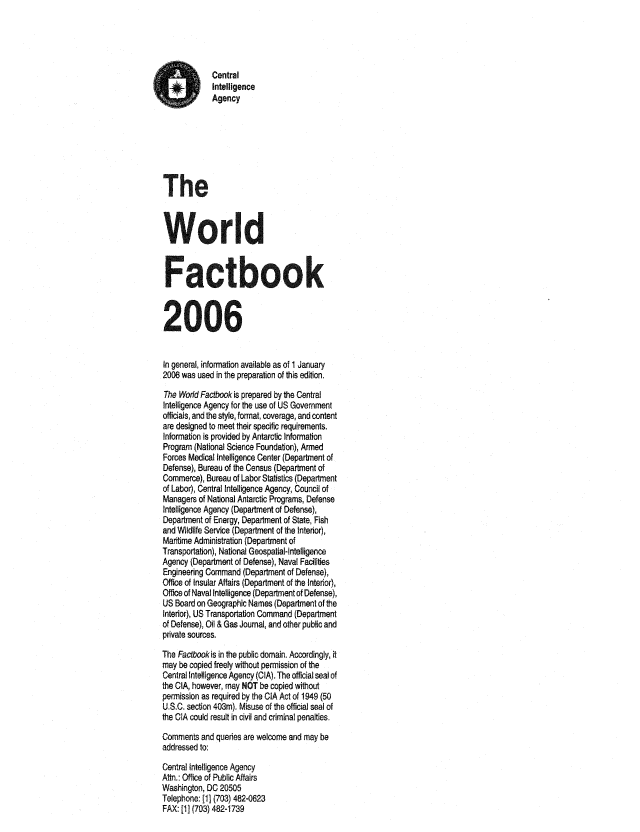 handle is hein.cow/worlfact0026 and id is 1 raw text is: Central
Intelligence
Agency
The
World
Factbook
2006
In general, information available as of 1 January
2006 was used in the preparation of this edition.
The World Factbook is prepared by the Central
Intelligence Agency for the use of US Government
officials, and the style, format, coverage, and content
are designed to meet their specific requirements.
Information is provided by Antarctic Information
Program (National Science Foundation), Armed
Forces Medical Intelligence Center (Department of
Defense), Bureau of the Census (Department of
Commerce), Bureau of Labor Statistics (Department
of Labor), Central Intelligence Agency, Council of
Managers of National Antarctic Programs, Defense
Intelligence Agency (Department of Defense),
Department of Energy, Department of State, Fish
and Wildlife Service (Department of the Interior),
Maritime Administration (Department of
Transportation), National Geospatial-Intelligence
Agency (Department of Defense), Naval Facilities
Engineering Command (Department of Defense),
Office of Insular Affairs (Department of the Interior),
Office of Naval Intelligence (Department of Defense),
US Board on Geographic Names (Department of the
Interior), US Transportation Command (Department
of Defense), Oil & Gas Journal, and other public and
private sources.
The Factbook is in the public domain, Accordingly, t
may be copied freely without permission of the
Central Intelligence Agency (CIA). The official seal of
the CIA, however, may NOT be copied without
permission as required by the CIA Act of 1949 (50
U.S.C. section 403m). Misuse of the official seal of
the CIA could result in civil and criminal penalties.
Comments and queries are welcome and may be
addressed to:
Central Intelligence Agency
Attn.: Office of Public Affairs
Washington, DC 20505
Telephone: [1] (703) 482-0623
FAX: [1] (703) 482-1739


