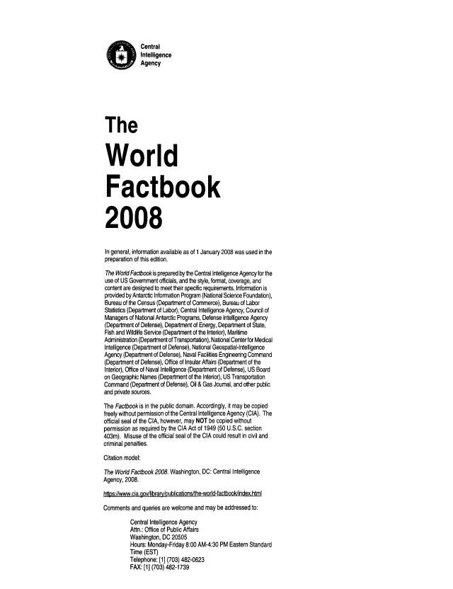 handle is hein.cow/worlfact0028 and id is 1 raw text is: Central
Intelligence
Agency
The
World
Factbook
2008
In general, information available as of 1 January 2008 was used in the
preparation of this edition.
The World Factbookis prepared by the Central Intelligence Agency for the
use of US Government officials, and the style, format, coverage, and
content are designed to meet their specific requirements. Information is
provided by Antarctc Information Program (National Science Foundation),
Bureau of the Census (Department of Commerce), Bureau of Labor
Statistics (Department of Labor), Central Intelligence Agency, Council of
Managers of National Antarctic Programs, Defense Intelligence Agency
(Department of Defense), Department of Energy, Department of State,
Fish and Wildlife Service (Department of the Interior), Maritime
Administration (Department of Transportation), National Center for Medical
Intelligence (Department of Defense), National Geospatial-Intelligence
Agency (Department of Defense), Naval Facilities Engineering Command
(Department of Defense), Office of Insular Affairs (Department of the
Interior), Office of Naval Intelligence (Department of Defense), US Board
on Geographic Names (Department of the Interior), US Transportation
Command (Department of Defense), Oil & Gas Journal, and other public
and private sources.
The Factbook is in the public domain. Accordingly, it may be copied
freely without permission of the Central Intelligence Agency (CIA). The
official seal of the CIA, however, may NOT be copied without
permission as required by the CIA Act of 1949 (50 U.S.C. section
403m). Misuse of the official seal of the CIA could result in civil and
criminal penalties.
Citation model:
The World Factbook 2008. Washington, DC: Central Intelligence
Agency, 2008.
https://www.cia.goviibrary/publications/the-world-factbooldindex.html
Comments and queries are welcome and may be addressed to:
Central Intelligence Agency
Attn.: Office of Public Affairs
Washington, DC 20505
Hours: Monday-Friday 8:00 AM-4:30 PM Eastern Standard
Time (EST)
Telephone: [1] (703) 482-0623
FAX: [1] (703) 482-1739


