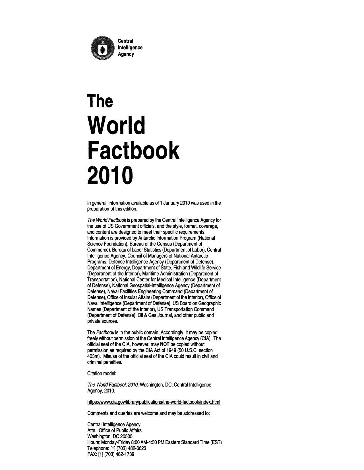 handle is hein.cow/worlfact0030 and id is 1 raw text is: Central
Intelligence
Agency
The
World
Factbook
2010
In general, information available as of 1 January 2010 was used in the
preparation of this edition.
The World Factbookis prepared by the Central Intelligence Agency for
the use of US Government officials, and the style, format, coverage,
and content are designed to meet their specific requirements.
Information is provided by Antarctic Information Program (National
Science Foundation), Bureau of the Census (Department of
Commerce), Bureau of Labor Statistics (Department of Labor), Central
Intelligence Agency, Council of Managers of National Antarctic
Programs, Defense Intelligence Agency (Department of Defense),
Department of Energy, Department of State, Fish and Wildlife Service
(Department of the Interior), Maritime Administration (Department of
Transportation), National Center for Medical Intelligence (Department
of Defense), National Geospatial-Intelligence Agency (Department of
Defense), Naval Facilities Engineering Command (Department of
Defense), Office of Insular Affairs (Department of the Interior), Office of
Naval Intelligence (Department of Defense), US Board on Geographic
Names (Department of the Interior), US Transportation Command
(Department of Defense), Oil & Gas Joumal, and other public and
private sources.
The Factbook is in the public domain. Accordingly, it may be copied
freely without permission of the Central Intelligence Agency (CIA). The
official seal of the CIA, however, may NOT be copied without
permission as required by the CIA Act of 1949 (50 U.S.C. section
403m). Misuse of the official seal of the CIA could result in civil and
criminal penalties.
Citation model:
The World Factbook 2010. Washington, DC: Central Intelligence
Agency, 2010.
https://www.cia.govlibrary/publications/the-world-factbookindex.html
Comments and queries are welcome and may be addressed to:
Central Intelligence Agency
Attn.: Office of Public Affairs

Washington, DC 20505
Hours: Monday-Friday 8:00 AM-4:30 PM Eastem Standard Time (EST)
Telephone: [1] (703) 482-0623
FAX: [1] (703) 482-1739


