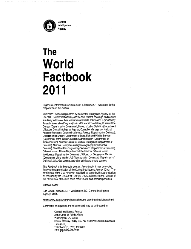 handle is hein.cow/worlfact0031 and id is 1 raw text is: Central
Intelligence
Agency
The
World
Factbook
2011
In general, information available as of 1 January 2011 was used in the
preparation of this edition.
The World Factbookis prepared by the Central Intelligence Agency for the
use of US Government officials, and the style, format, coverage, and content
are designed to meet their specific requirements. Information is provided by
Antarctic Information Program (National Science Foundation), Bureau of the
Census (Department of Commerce), Bureau of Labor Statistics (Department
of Labor), Central Intelligence Agency, Council of Managers of National
Antarctic Programs, Defense Intelligence Agency (Department of Defense),
Department of Energy, Department of State, Fish and Wildlife Service
(Department of the Interior), Maritime Administration (Department of
Transportation), National Center for Medical Intelligence (Department of
Defense), National Geospatial-Intelligence Agency (Department of
Defense), Naval Facilities Engineering Command (Department of Defense),
Office of Insular Affairs (Department of the Interior), Office of Naval
Intelligence (Department of Defense), US Board on Geographic Names
(Department of the Interior), US Transportation Command (Department of
Defense), Oil & Gas Journal, and other public and private sources.
The Factbook is in the public domain. Accordingly, it may be copied
freely without permission of the Central Intelligence Agency (CIA). The
official seal of the CIA, however, may NOT be copied without permission
as required by the CIA Act of 1949 (50 U.S.C. section 403m). Misuse of
the official seal of the CIA could result in civil and criminal penalties.
Citation model:
The World Factbook 2011. Washington, DC: Central Intelligence
Agency, 2011.
https://www.cia.gov/library/publications/the-world-factbook/index.html
Comments and queries are welcome and may be addressed to:
Central Intelligence Agency
Attn.: Office of Public Affairs
Washington, DC 20505
Hours: Monday-Friday 8:00 AM-4:30 PM Eastern Standard
Time (EST)
Telephone: [1] (703) 482-0623
FAX: [1] (703) 482-1739


