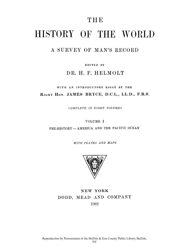 handle is hein.cow/wserv0001 and id is 1 raw text is: THE
HISTORY OF THE WORLD
A SURVEY OF MAN'S RECORD
EDITED BY
DR. H. F. HELMOLT
WITH AN INTRODUCTORY ESSAY BY THE
RIGHT HoN. JAMES BRYCE, D.C.L., LL.D., F.R.S.
COM1PLETE IN EIGHT VOLUMES
VOLUME I
PRE-HISTORY- AMERICA AND THE PACIFIC OCEAN
WITH PLATES AND MAPS

NEW YORK

DODD, MEAD AND
1902

COMPANY

Reproduction by Permnmission of the Buffalo & Erie County Public Library Buffalo,
NY


