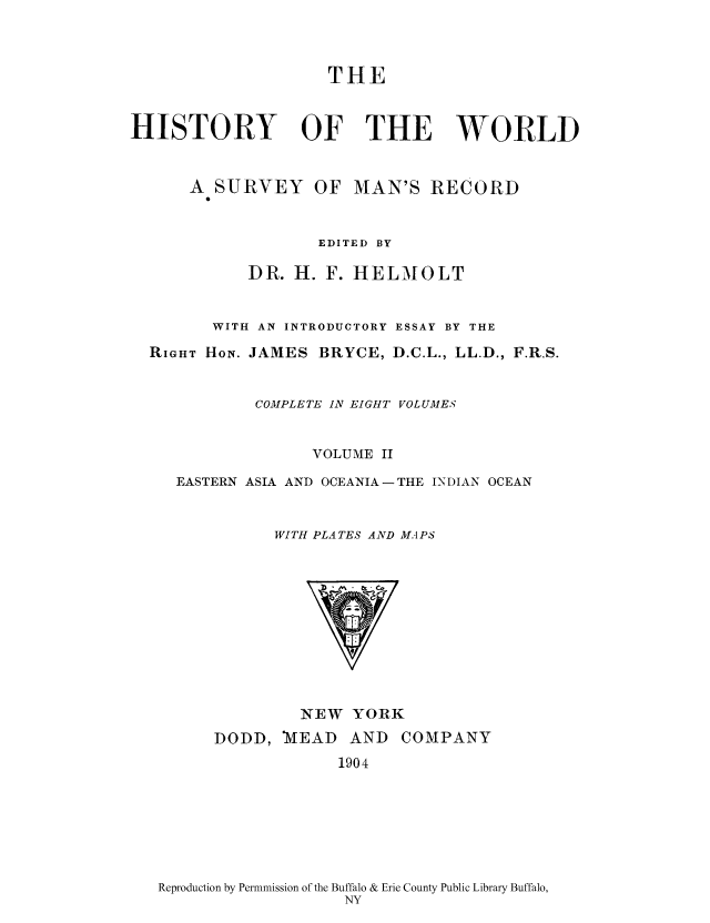 handle is hein.cow/wserv0002 and id is 1 raw text is: THE
HISTORY OF THE WORLD
A SURVEY OF MAN'S RECORD
EDITED BY
DR. H. F. HELMOLT
WITH AN INTRODUCTORY ESSAY BY THE
RIGHT HON. JAMES BRYCE, D.C.L., LL.D., F.R.S.
COMPLETE IN EIGHT VOLUMES
VOLUME II
EASTERN ASIA AND OCEANIA- THE INDIAN OCEAN
WITH PLATES AND MAPS

NEW YORK

DODD, )VEAD AND
1904

COMPANY

Reproduction by Permnmission of the Buffalo & Erie County Public Library Buffalo,
NY


