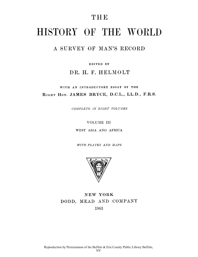 handle is hein.cow/wserv0003 and id is 1 raw text is: THE
HISTORY OF THE WORLD
A SURVEY OF MAN'S RECORD
EDITED BY
DR. H. F. HELMOLT
WITH AN INTRODUCTORY ESSAY BY THE
RIGHT HoN. JAMES BRYCE, D.C.L., LL.D., F.R.S.
COMPLETE IN EIGHT VOLUMES
VOLUME III
WEST ASIA AND AFRICA
WITH PLATES AND MAPS

NEW YORK

DODD, MEAD AND
1903

COMPANY

Reproduction by Permnmission of the Buffalo & Erie County Public Library Buffalo,
NY



