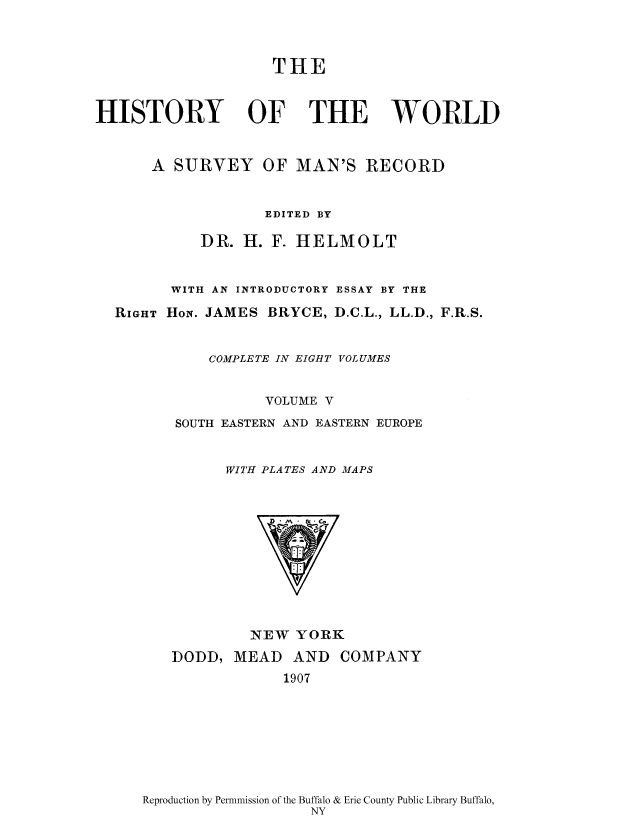 handle is hein.cow/wserv0005 and id is 1 raw text is: THE
HISTORY OF THE WORLD
A SURVEY OF MAN'S RECORD
EDITED BY
DR. H. F. HELMOLT
WITH AN INTRODUCTORY ESSAY BY THE
RIGHT HoN. JAMES BRYCE, D.C.L., LL.D., F.R.S.
COMPLETE IN EIGHT VOLUMES
VOLUME V
SOUTH EASTERN AND EASTERN EUROPE
WITH PLATES AND MAPS

NEW YORK

DODD, MEAD AND
1907

COMPANY

Reproduction by Permnmission of the Buffalo & Erie County Public Library Buffalo,
NY


