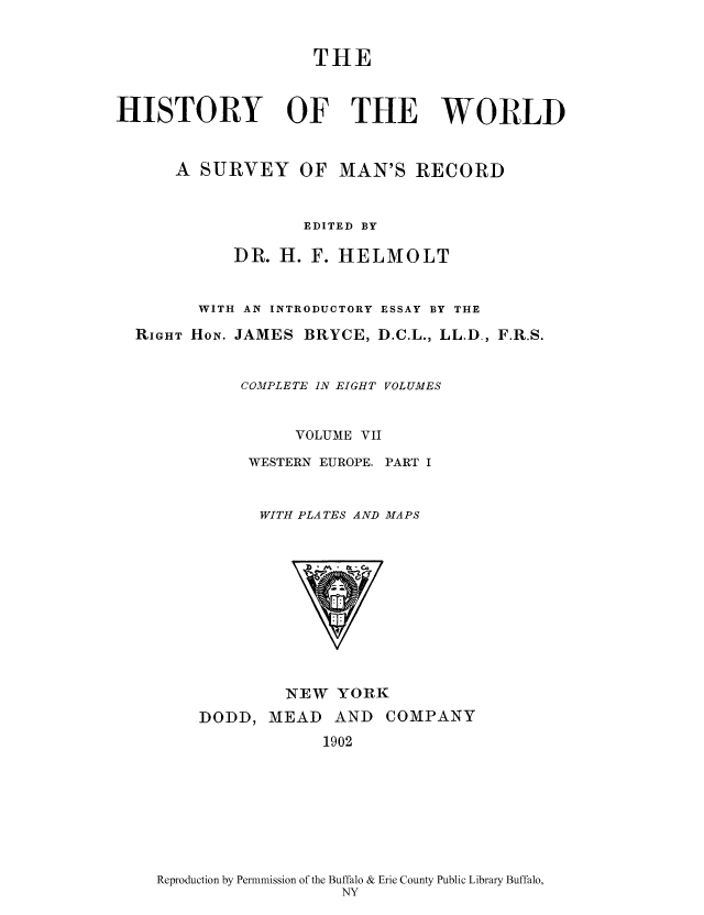 handle is hein.cow/wserv0007 and id is 1 raw text is: THE
HISTORY OF THE WORLD
A SURVEY OF MAN'S RECORD
EDITED BY
DR. H. F. HELMOLT
WITH AN INTRODUCTORY ESSAY BY THE
RIGHT HON1. JAMES BRYCE, D.C.L., LL.D-, F.R.S.
COMPLETE IN EIGHT VOLUMES
VOLUME VII
WESTERN EUROPE. PART I
WITH PLA TES AND MAPS

NEW YORK

DODD, MEAD AND
1902

COMPANY

Reproduction by Permnmission of the Buffalo & Erie County Public Library Buffalo,
NY


