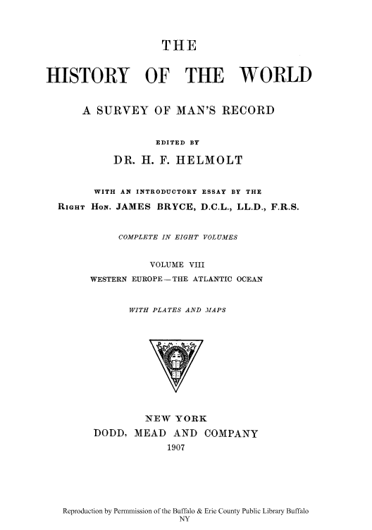 handle is hein.cow/wserv0008 and id is 1 raw text is: THE
HISTORY OF THE WORLD
A SURVEY OF MAN'S RECORD
EDITED BY
DR. H. F. HELMOLT
WITH AN INTRODUCTORY ESSAY BY THE
RIGHT HoN. JAMES BRYCE, D.C.L., LL.D., F.R.S.
COMPLETE IN EIGHT VOLUMES
VOLUME VIII
WESTERN EUROPE-THE ATLANTIC OCEAN
WITH PLATES AND MAPS
NEW YORK
DODD, MEAD AND COMPANY
1907

Reproduction by Permnission of the Buffalo & Erie County Public Library Buffalo
NY


