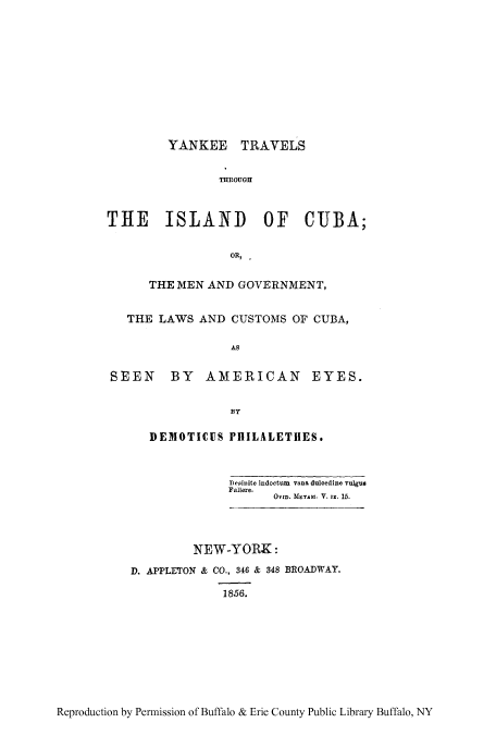 handle is hein.cow/ynketra0001 and id is 1 raw text is: YANKEE TRAVELS
THROUGH
THE ISLAND OF CJBA;
OR, .
THE MEN AND GOVERNMENT,
THE LAWS AND CUSTOMS OF CUBA,
AS
SEEN BY AMERICAN EYES.

DEMOTICUS PHILALETHES.
Desinite indoctun vana duloedine vulgus
Fallere.
OvmD. MErrAn. V. IX. 15.
NEW-YORK:
D. APPLETON & CO., 346 & 348 BROADWAY.
1856.

Reproduction by Permission of Buffalo & Erie County Public Library Buffalo, NY


