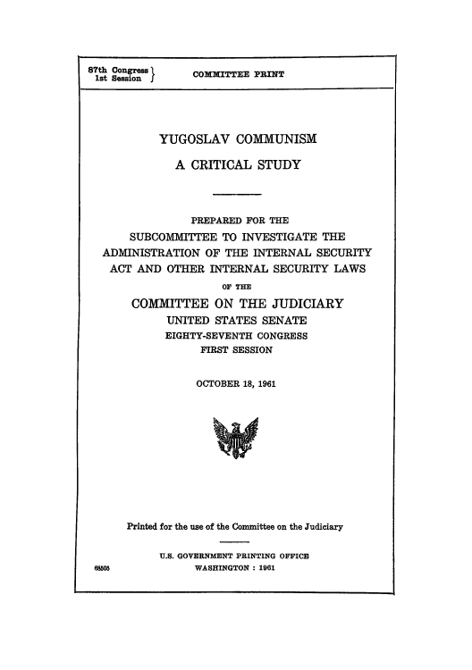 handle is hein.cow/yucomsa0001 and id is 1 raw text is: 87th Congress 
1st Session f

COMMITTEE PRINT

YUGOSLAV COMMUNISM
A CRITICAL STUDY
PREPARED FOR THE
SUBCOMMITTEE TO INVESTIGATE THE
ADMINISTRATION OF THE INTERNAL SECURITY
ACT AND OTHER INTERNAL SECURITY LAWS
OF THE
COMMITTEE ON THE JUDICIARY
UNITED STATES SENATE
EIGHTY-SEVENTH CONGRESS
FIRST SESSION

OCTOBER 18, 1961

Printed for the use of the Committee on the Judiciary
U.S. GOVERNMENT PRINTING OFFICE
WASHINGTON: 1961

68505


