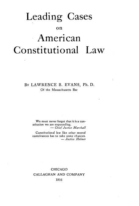 handle is hein.cow/zaum0001 and id is 1 raw text is: Leading Cases
on
American

Constitutional Law
By LAWRENCE B. EVANS, Ph. D.
Of the Massachusetts Bar
We must never forget that it is a con-
stitution we are expounding.
-  Chief Justice Marshall
Constitutional law like other mortal
contrivances has to take some chances.
- Justice Holmes
CHICAGO
CALLAGHAN AND COMPANY
1916



