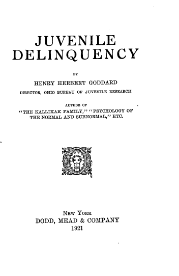 handle is hein.crimpun/jvndqcy0001 and id is 1 raw text is: 





     JUVENILE

DELINQUENCY

              BY
     HENRY HERBERT GODDARD
  DIRECTOR, OHIO BUREAU OF JUVENILE RESEARCH

            AUTHOR OF
  'THE KALLIKAK FAMILY, PSYCHOLOGY OF
    THE NORMAL AN) SUBNORMAAL, ETC.


      NEw YoRK
DODD, MEAD & COMPANY
        1921


