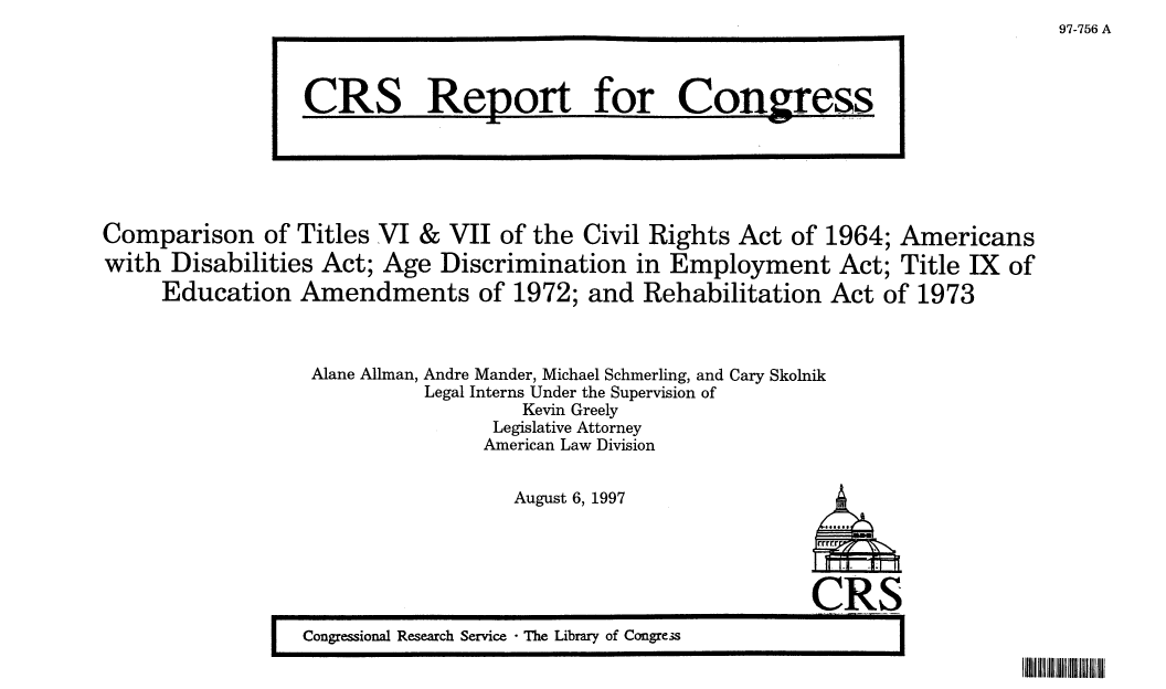 handle is hein.crs/crsaamg0001 and id is 1 raw text is: 97-756 A

Comparison of Titles VI & VII of the Civil Rights Act of 1964; Americans
with Disabilities Act; Age Discrimination in Employment Act; Title IX of
Education Amendments of 1972; and Rehabilitation Act of 1973
Alane Allman, Andre Mander, Michael Schmerling, and Cary Skolnik
Legal Interns Under the Supervision of
Kevin Greely
Legislative Attorney
American Law Division

August 6, 1997

CR8
I Congressional Research Service -The Library of Congre-s

CRS Report for Congress

IIIII II II IIII II II


