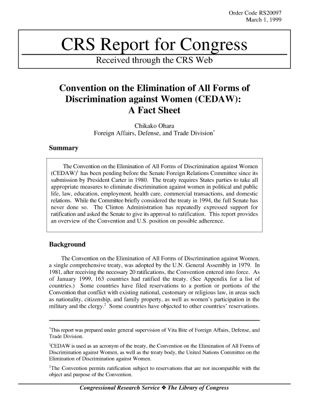 handle is hein.crs/crsahbg0001 and id is 1 raw text is: Order Code RS20097
March 1, 1999

Convention on the Elimination of All Forms of
Discrimination against Women (CEDAW):
A Fact Sheet

Chikako Ohara
Foreign Affairs, Defense, and Trade Division*

Summary

The Convention on the Elimination of All Forms of Discrimination against Women
(CEDAW)l has been pending before the Senate Foreign Relations Committee since its
submission by President Carter in 1980. The treaty requires States parties to take all
appropriate measures to eliminate discrimination against women in political and public
life, law, education, employment, health care, commercial transactions, and domestic
relations. While the Committee briefly considered the treaty in 1994, the full Senate has
never done so. The Clinton Administration has repeatedly expressed support for
ratification and asked the Senate to give its approval to ratification. This report provides
an overview of the Convention and U.S. position on possible adherence.
Background
The Convention on the Elimination of All Forms of Discrimination against Women,
a single comprehensive treaty, was adopted by the U.N. General Assembly in 1979. In
1981, after receiving the necessary 20 ratifications, the Convention entered into force. As
of January 1999, 163 countries had ratified the treaty. (See Appendix for a list of
countries.) Some countries have filed reservations to a portion or portions of the
Convention that conflict with existing national, customary or religious law, in areas such
as nationality, citizenship, and family property, as well as women's participation in the
military and the clergy .2 Some countries have objected to other countries' reservations.
*This report was prepared under general supervision of Vita Bite of Foreign Affairs, Defense, and
Trade Division.
1CEDAW is used as an acronym of the treaty, the Convention on the Elimination of All Forms of
Discrimination against Women, as well as the treaty body, the United Nations Committee on the
Elimination of Discrimination against Women.
2The Convention permits ratification subject to reservations that are not incompatible with the
object and purpose of the Convention.

Congressional Research Service + The Library of Congress

CRS Report for Congress
Received through the CRS Web


