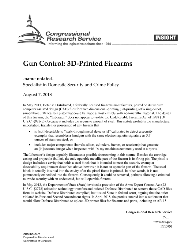 handle is hein.crs/crseveryaaaxo0001 and id is 1 raw text is: 







               Congressional
                 Research Service






Gun Control: 3D-Printed Firearms



-name redated-
Specialist   in Domestic Security and Crime Policy

August 7, 2018


In May 2013, Defense Distributed, a federally licensed firearms manufacturer, posted on its website
computer assisted design (CAD) files for three dimensional-printing (3D-printing) of a single-shot,
smoothbore, .380 caliber pistol that could be made almost entirely with non-metallic material. The design
of this firearm, the Liberator, does not appear to violate the Undetectable Firearms Act of 1988 (18
U.S.C. §922(p)), because it includes the requisite amount of steel. This statute prohibits the manufacture,
importation, transfer, or possession of any firearm that
    *  is [not] detectable to walk-through metal detector[s] calibrated to detect a security
       exemplar that resembles a handgun with the same electromagnetic signature as 3.7
       ounces of stainless steel; or
    *  includes major components (barrels, slides, cylinders, frames, or receivers) that generate
       an [in]accurate image when inspected with x-ray machines commonly used at airports.
The Liberator's design arguably illustrates a possible shortcoming in this statute. Besides the cartridge
casing and projectile (bullet), the only operable metallic part of the firearm is its firing pin. The pistol's
design includes a cavity that holds a steel block that is intended to meet the security exemplar
detectability requirement described above; however, it is not an operable part of the firearm. The steel
block is actually inserted into the cavity after the pistol frame is printed. In other words, it is not
permanently embedded  into the firearm. Consequently, it could be removed, perhaps allowing a criminal
to evade security with an undetected, but still operable firearm.
In May 2013, the Department of State (State) invoked a provision of the Arms Export Control Act (22
U.S.C. §2778) related to technology transfers and ordered Defense Distributed to remove those CAD files
from its website. Defense Distributed complied, but it sued State in federal court, arguing that the order
violated its First and Second Amendment rights. In April 2018, the parties entered into a settlement that
would allow Defense Distributed to upload 3D printer files for firearms and parts, including an AR-15


                                                                  Congressional Research Service
                                                                                          7-....
                                                                                   www.crs.gov
                                                                                        IN10953

CRS INSIGHT
Prepared for Members and
Committees of Congress


