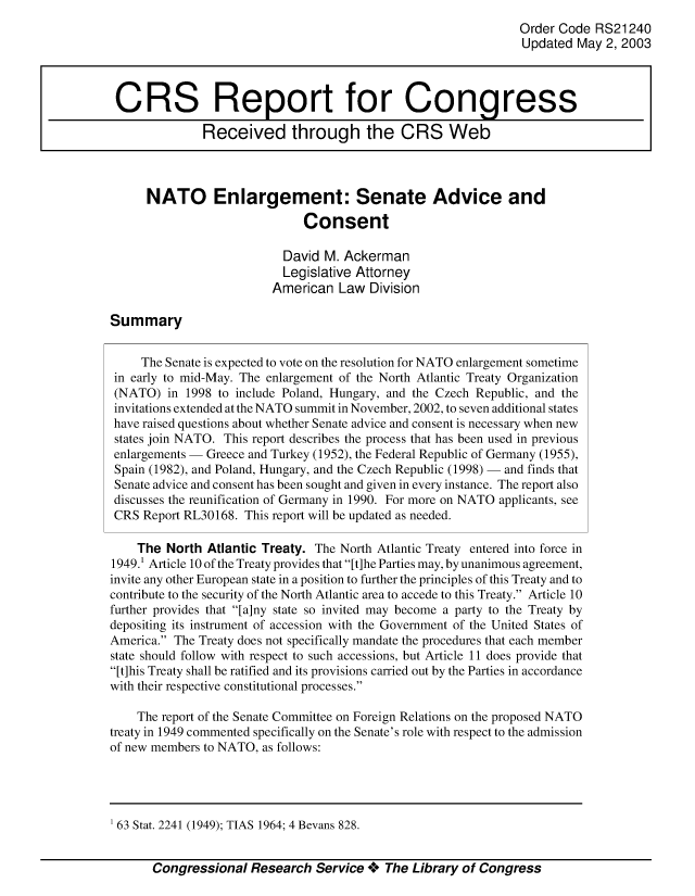 handle is hein.crs/crsiwsaaabj0001 and id is 1 raw text is: 
                                                                Order Code RS21240
                                                                Updated  May 2, 2003



 CRS Report for Congress

              Received through the CRS Web



      NATO Enlargement: Senate Advice and

                              Consent

                           David M. Ackerman
                           Legislative Attorney
                         American   Law Division

Summary


     The Senate is expected to vote on the resolution for NATO enlargement sometime
 in early to mid-May. The enlargement of the North Atlantic Treaty Organization
 (NATO)  in 1998 to include Poland, Hungary, and the Czech Republic, and the
 invitations extended at the NATO summit in November, 2002, to seven additional states
 have raised questions about whether Senate advice and consent is necessary when new
 states join NATO. This report describes the process that has been used in previous
 enlargements - Greece and Turkey (1952), the Federal Republic of Germany (1955),
 Spain (1982), and Poland, Hungary, and the Czech Republic (1998) - and finds that
 Senate advice and consent has been sought and given in every instance. The report also
 discusses the reunification of Germany in 1990. For more on NATO applicants, see
 CRS Report RL30168. This report will be updated as needed.

    The  North Atlantic Treaty. The North Atlantic Treaty entered into force in
1949.1 Article 10 of the Treaty provides that [t]he Parties may, by unanimous agreement,
invite any other European state in a position to further the principles of this Treaty and to
contribute to the security of the North Atlantic area to accede to this Treaty. Article 10
further provides that [a]ny state so invited may become a party to the Treaty by
depositing its instrument of accession with the Government of the United States of
America. The Treaty does not specifically mandate the procedures that each member
state should follow with respect to such accessions, but Article 11 does provide that
[t]his Treaty shall be ratified and its provisions carried out by the Parties in accordance
with their respective constitutional processes.

    The report of the Senate Committee on Foreign Relations on the proposed NATO
treaty in 1949 commented specifically on the Senate's role with respect to the admission
of new members to NATO, as follows:




63  Stat. 2241 (1949); TIAS 1964; 4 Bevans 828.


       Congressional  Research  Service +  The Library of Congress


