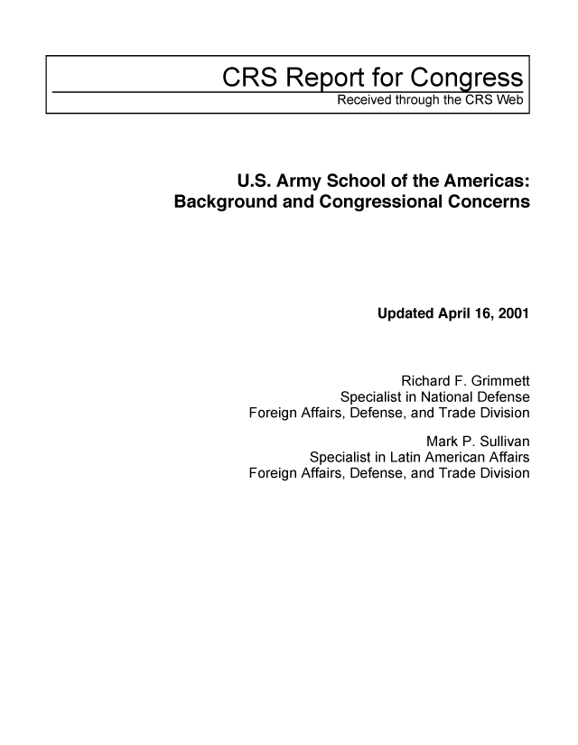 handle is hein.crs/crsmthaaamb0001 and id is 1 raw text is: CRS Report for Congress
Received through the CRS Web

U.S. Army School of the Americas:
Background and Congressional Concerns
Updated April 16, 2001
Richard F. Grimmett
Specialist in National Defense
Foreign Affairs, Defense, and Trade Division
Mark P. Sullivan
Specialist in Latin American Affairs
Foreign Affairs, Defense, and Trade Division


