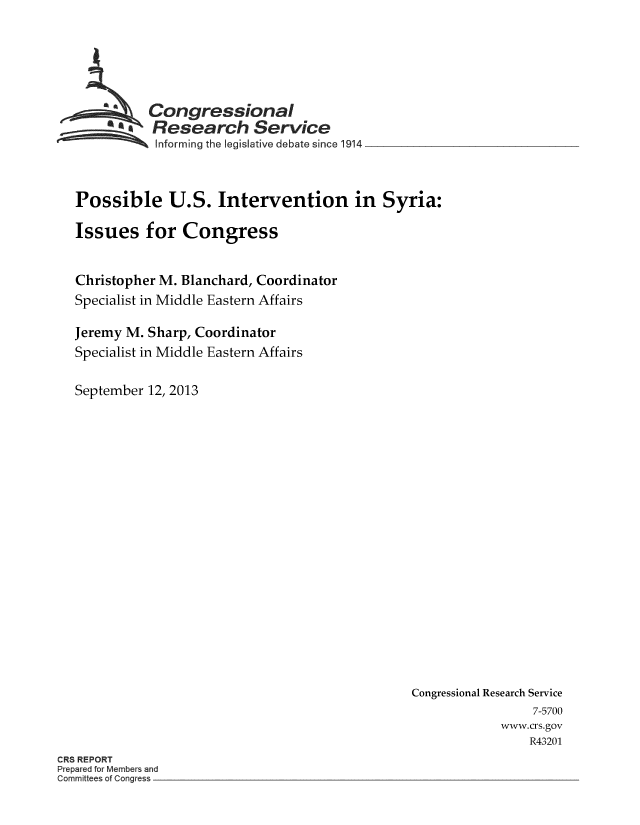 handle is hein.crs/crsmthaaarl0001 and id is 1 raw text is: Congressional
Research Service
Informing the legis lative debate since 1914
Possible U.S. Intervention in Syria:
Issues for Congress
Christopher M. Blanchard, Coordinator
Specialist in Middle Eastern Affairs
Jeremy M. Sharp, Coordinator
Specialist in Middle Eastern Affairs
September 12, 2013

Congressional Research Service
7-5700
www.crs.gov
R43201

CRS REPORT
Prepared for Members and
Committees of Congress


