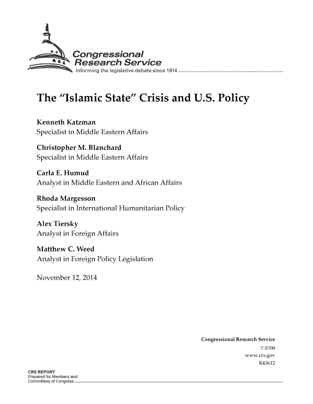 handle is hein.crs/crsmthaaaro0001 and id is 1 raw text is: * *Congressional
a                         -Research Service
Informing the legislative debate since 1914
The Islamic State Crisis and U.S. Policy
Kenneth Katzman
Specialist in Middle Eastern Affairs
Christopher M. Blanchard
Specialist in Middle Eastern Affairs
Carla E. Humud
Analyst in Middle Eastern and African Affairs
Rhoda Margesson
Specialist in International Humanitarian Policy
Alex Tiersky
Analyst in Foreign Affairs
Matthew C. Weed
Analyst in Foreign Policy Legislation
November 12, 2014
Congressional Research Service
7-5700
www.crs.gov
R43612
CRS REPORT
Prepared for Members and
Committees of Congress


