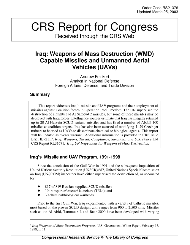 handle is hein.crs/crsmthaaavh0001 and id is 1 raw text is: Order Code RS21376
Updated March 25, 2003
CRS Report for Congress
Received through the CRS Web
Iraq: Weapons of Mass Destruction (WMD)
Capable Missiles and Unmanned Aerial
Vehicles (UAVs)
Andrew Feickert
Analyst in National Defense
Foreign Affairs, Defense, and Trade Division
Summary
This report addresses Iraq's missile and UAV programs and their employment of
missiles against Coalition forces in Operation Iraqi Freedom. The UN supervised the
destruction of a number of Al Samoud 2 missiles, but some of these missiles may be
deployed with Iraqi forces. Intelligence sources estimate that Iraq has illegally retained
up to 20 Al Hussein SCUD variant missiles and has fired a number of Ababil-100
missiles at coalition targets. Iraq has also been accused of modifying L-29 Czech jet
trainers to be used as UAVs to disseminate chemical or biological agents. This report
will be updated as events warrant. Additional information is provided in CRS Issue
Brief IB92117, Iraq: Weapons, Threat, Compliance, Sanctions, and U.S. Policy and
CRS Report RL31671, Iraq: UN Inspections for Weapons of Mass Destruction.
Iraq's Missile and UAV Program, 1991-1998
Since the conclusion of the Gulf War in 1991 and the subsequent imposition of
United Nations Security Resolution (UNSCR) 687, United Nations Special Commission
on Iraq (UNSCOM) inspectors have either supervised the destruction of, or accounted
for:1
*   817 of 819 Russian-supplied SCUD missiles;
*   19 transporter/erector/ launchers (TELs); and
*   30 chemical/biological warheads.
Prior to the first Gulf War, Iraq experimented with a variety of ballistic missiles,
most based on the proven SCUD design, with ranges from 900 to 2,500 kms. Missiles
such as the Al Abid, Tammouz I, and Badr-2000 have been developed with varying

Congressional Research Service + The Library of Congress

1 Iraq Weapons of Mass Destruction Programs, U.S. Government White Paper, February 13,
1998, p. 11.


