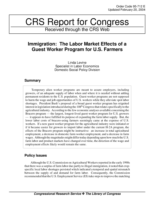handle is hein.crs/crsmthaagdi0001 and id is 1 raw text is: 
                                                               Order Code 95-712 E
                                                          Updated February 20, 2004



 CRS Report for Congress

              Received through the CRS Web



  Immigration: The Labor Market Effects of a

     Guest Worker Program for U.S. Farmers



                              Linda Levine
                     Specialist in Labor Economics
                     Domestic Social Policy Division


Summary


     Temporary alien worker programs are meant to assure employers, including
 growers, of an adequate supply of labor when and where it is needed without adding
 permanent residents to the U.S. population. Guest worker programs are not supposed
 to harm the wage and job opportunities of U.S. workers while they alleviate spot labor
 shortages. President Bush's proposal of a broad guest worker program has reignited
 interest in legislation introduced during the 108'h Congress that relates specifically to the
 agricultural industry. According to the few economic analyses available concerning the
 Bracero program - the largest, longest-lived guest worker program for U.S. growers
 - it appears to have fulfilled its purpose of expanding the farm labor supply. But, the
 lower labor costs of bracero-using farmers seemingly came at the expense of U.S.
 workers. If a new guest worker program for the agricultural industry were initiated or
 if it became easier for growers to import labor under the current H-2A program, the
 effects of the Bracero program might be instructive: an increase in total agricultural
 employment, a decrease in domestic farm worker employment, and a decrease in farm
 wages. Although the magnitudes might differ today depending upon how much the U.S.
 farm labor and product markets have changed over time, the direction of the wage and
 employment effects likely would remain the same.


 Policy Issues

    Although the U.S. Commission on Agricultural Workers reported in the early 1990s
that there was a surplus of farm labor due partly to illegal immigration, it noted that crop-
specific local labor shortages persisted which indicated a temporal and spatial mismatch
between the supply of and demand for farm labor. Consequently, the Commission
recommended that the U.S. Employment Service (ES) take steps to improve the matching


Congressional Research Service +*. The Library of Congress


