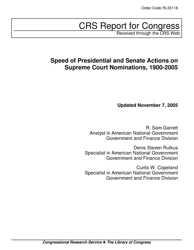 handle is hein.crs/crsmthaaval0001 and id is 1 raw text is: Order Code RL33118


Speed of Presidential and Senate Actions on
     Supreme Court Nominations, 1900-2005






                          Updated November 7, 2005



                                     R. Sam Garrett
               Analyst in American National Government
                     Government and Finance Division


                   Denis Steven Rutkus
Specialist in American National Government
        Government and Finance Division

                    Curtis W. Copeland
Specialist in American National Government
        Government and Finance Division


Congressional Research Service + The Library of Congress


CRS Report for Congress
              Received through the CRS Web


