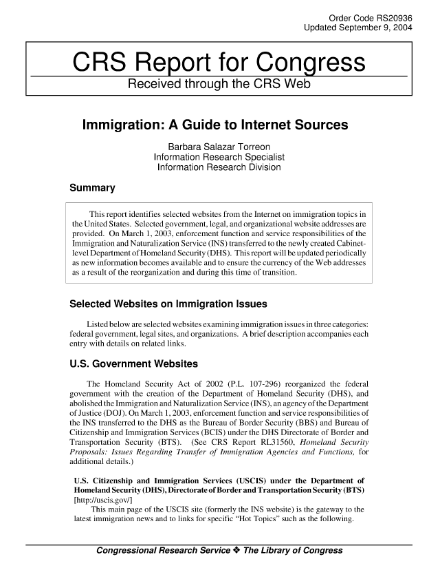 handle is hein.crs/crsmthabaog0001 and id is 1 raw text is: 
                                                                Order Code RS20936
                                                          Updated September 9, 2004



 CRS Report for Congress

              Received through the CRS Web



   Immigration: A Guide to Internet Sources

                        Barbara Salazar Torreon
                     Information Research Specialist
                     Information Research Division

Summary


     This report identifies selected websites from the Internet on immigration topics in
 the United States. Selected government, legal, and organizational website addresses are
 provided. On March 1, 2003, enforcement function and service responsibilities of the
 Immigration and Naturalization Service (INS) transferred to the newly created Cabinet-
 level Department of Homeland Security (DHS). This report will be updated periodically
 as new information becomes available and to ensure the currency of the Web addresses
 as a result of the reorganization and during this time of transition.


 Selected Websites on Immigration Issues

    Listed below are selected websites examining immigration issues in three categories:
federal government, legal sites, and organizations. A brief description accompanies each
entry with details on related links.

U.S. Government Websites

    The Homeland Security Act of 2002 (P.L. 107-296) reorganized the federal
government with the creation of the Department of Homeland Security (DHS), and
abolished the Immigration and Naturalization Service (INS), an agency of the Department
of Justice (DOJ). On March 1, 2003, enforcement function and service responsibilities of
the INS transferred to the DHS as the Bureau of Border Security (BBS) and Bureau of
Citizenship and Immigration Services (BCIS) under the DHS Directorate of Border and
Transportation Security (BTS). (See CRS Report RL31560, Homeland Security
Proposals: Issues Regarding Transfer of Immigration Agencies and Functions, for
additional details.)

U.S. Citizenship and Immigration Services (USCIS) under the Department of
Homeland Security (DHS), Directorate of Border and Transportation Security (BTS)
[http://uscis.gov/]
     This main page of the USCIS site (formerly the INS website) is the gateway to the
 latest immigration news and to links for specific Hot Topics such as the following.



       Congressional Research Service **o The Library of Congress


