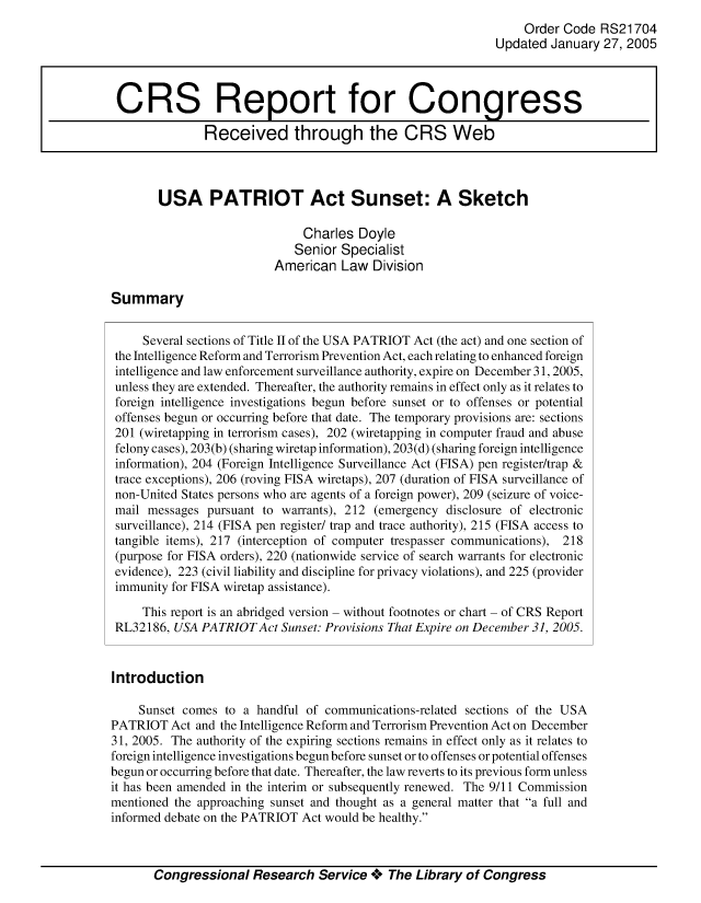 handle is hein.crs/crsmthabcga0001 and id is 1 raw text is: 
                                                                  Order Code  RS21704
                                                             Updated  January 27, 2005



 CRS Report for Congress

               Received through the CRS Web



        USA PATRIOT Act Sunset: A Sketch

                               Charles Doyle
                             Senior  Specialist
                          American   Law  Division

Summary


     Several sections of Title II of the USA PATRIOT Act (the act) and one section of
 the Intelligence Reform and Terrorism Prevention Act, each relating to enhanced foreign
 intelligence and law enforcement surveillance authority, expire on December 31, 2005,
 unless they are extended. Thereafter, the authority remains in effect only as it relates to
 foreign intelligence investigations begun before sunset or to offenses or potential
 offenses begun or occurring before that date. The temporary provisions are: sections
 201 (wiretapping in terrorism cases), 202 (wiretapping in computer fraud and abuse
 felony cases), 203(b) (sharing wiretap information), 203(d) (sharing foreign intelligence
 information), 204 (Foreign Intelligence Surveillance Act (FISA) pen register/trap &
 trace exceptions), 206 (roving FISA wiretaps), 207 (duration of FISA surveillance of
 non-United States persons who are agents of a foreign power), 209 (seizure of voice-
 mail messages pursuant to warrants), 212 (emergency disclosure of electronic
 surveillance), 214 (FISA pen register/ trap and trace authority), 215 (FISA access to
 tangible items), 217 (interception of computer trespasser communications), 218
 (purpose for FISA orders), 220 (nationwide service of search warrants for electronic
 evidence), 223 (civil liability and discipline for privacy violations), and 225 (provider
 immunity for FISA wiretap assistance).

     This report is an abridged version - without footnotes or chart - of CRS Report
 RL32186, USA PATRIOT  Act Sunset: Provisions That Expire on December 31, 2005.


 Introduction

    Sunset comes  to a handful of communications-related sections of the USA
PATRIOT   Act and the Intelligence Reform and Terrorism Prevention Act on December
31, 2005. The authority of the expiring sections remains in effect only as it relates to
foreign intelligence investigations begun before sunset or to offenses or potential offenses
begun or occurring before that date. Thereafter, the law reverts to its previous form unless
it has been amended in the interim or subsequently renewed. The 9/11 Commission
mentioned the approaching sunset and thought as a general matter that a full and
informed debate on the PATRIOT Act would be healthy.



       Congressional   Research  Service +  The Library of Congress


