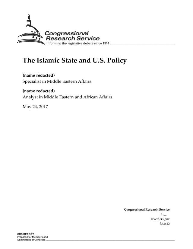 handle is hein.crs/crsmthmbcwi0001 and id is 1 raw text is: 






          Congressional
          Research Service
          knforming the Iegislative debate since 1914



The Islamic State and U.S. Policy


(name redacted)
Specialist in Middle Eastern Affairs

(name redacted)
Analyst in Middle Eastern and African Affairs

May  24, 2017


Congressional Research Service
                 7-....
             www.crs.gov
                 R43612


CRS REPORT
Preparea for Member and
Commitees of Congre s


