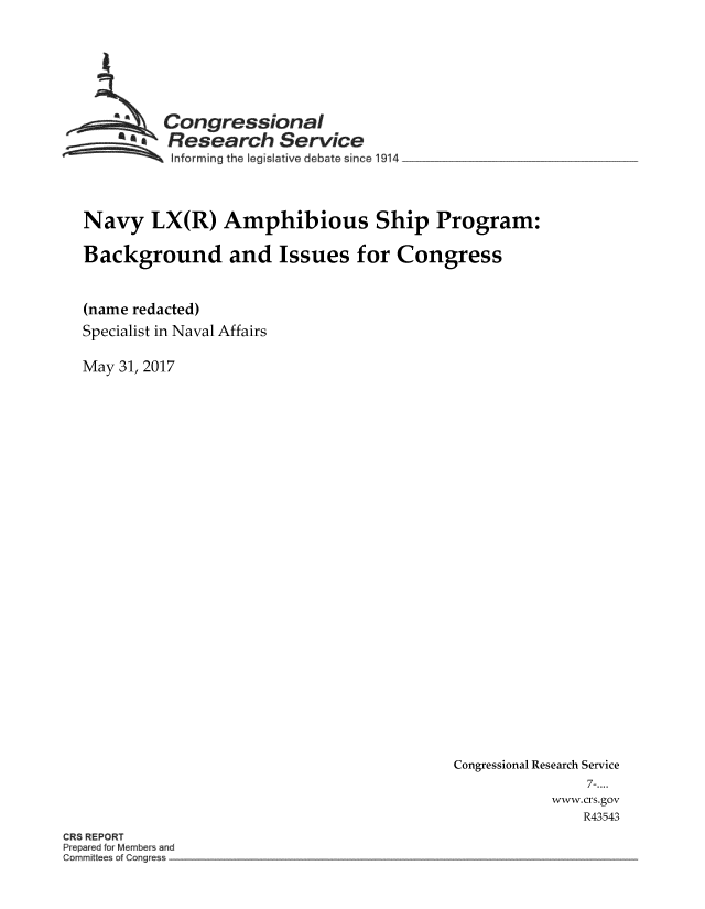 handle is hein.crs/crsmthmbcwp0001 and id is 1 raw text is: 





        Congressional
        * Research  Service
        Informing the Eegis aAve debate since 1914



Navy   LX(R)  Amphibious Ship Program:

Background and Issues for Congress


(name redacted)
Specialist in Naval Affairs

May 31, 2017


Congressional Research Service
              7-....
          www.crs.gov
             R43543


CRS REPORT


