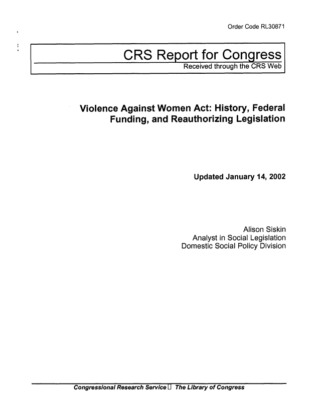 handle is hein.crs/crsuntaabmu0001 and id is 1 raw text is: 

Order Code RL30871


CRS Report for Congress
              Received through the CRS Web


Violence  Against  Women   Act: History,  Federal
       Funding,  and  Reauthorizing   Legislation





                           Updated January 14, 2002





                                       Alison Siskin
                           Analyst in Social Legislation
                         Domestic Social Policy Division


Congressional Research Service U The Library of Congress


