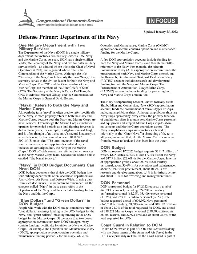 handle is hein.crs/dfepirdt0001 and id is 1 raw text is: Congressional Research Seriof e
Defense Primer: Department of the Navy

One Military Department with Two
Military Services
The Department of the Navy (DON) is a single military
department that includes two military services-the Navy
and the Marine Corps. As such, DON has a single civilian
leader, the Secretary of the Navy, and two four-star military
service chiefs-an admiral whose title is the Chief of Naval
Operations (CNO), and a general whose title is the
Commandant of the Marine Corps. Although the title
Secretary of the Navy includes only the term Navy, the
secretary serves as the civilian leader for both the Navy and
Marine Corps. The CNO and the Commandant of the
Marine Corps are members of the Joint Chiefs of Staff
(JCS). The Secretary of the Navy is Carlos Del Toro, the
CNO is Admiral Michael Gilday, and the Commandant of
the Marine Corps is General David Berger.
Naval Refers to Both the Navy and
Marine Corps
Although the term naval is often used to refer specifically
to the Navy, it more properly refers to both the Navy and
Marine Corps, because both the Navy and Marine Corps are
naval services. Even though the Marine Corps sometimes
operates for extended periods as a land fighting force (as it
did in recent years, for example, in Afghanistan and Iraq),
and is often thought of as the country's second land army, it
nevertheless is, by law, a naval service. 10 U.S.C.
8001(a)(3) states that The term 'member of the naval
service' means a person appointed or enlisted in, or
inducted or conscripted into, the Navy or the Marine
Corps. DON officials sometimes refer to the two services
as the Navy-Marine Corps team. See also the section below
entitled The Naval Service.
Na        in DOD Budget Documents Can
Mean DON
DOD budget documents that divide the DOD budget into
four military departments often label those departments as
Army, Navy, Air Force, and Defense-Wide. In using data
from such documents, it is important to remember that the
category called Navy in these cases refers to the
Department of the Navy, and thus includes funding for both
the Navy and Marine Corps.
Blue Dollars and G reen Dollars in
DON Budget
People who work with the DON budget sometimes refer to
blue dollars, meaning funding in the DON budget for the
Navy, and green dollars, meaning funding in the DON
budget for the Marine Corps. Of the more than two dozen
appropriation accounts that form DON's budget, many
contain funding specifically for either the Navy or Marine
Corps. For example, the Operation and Maintenance, Navy
(OMN), appropriation account contains operation and
maintenance funding primarily for the Navy, while the

Updated January 25, 2022

Operation and Maintenance, Marine Corps (OMMC),
appropriation account contains operation and maintenance
funding for the Marine Corps.
A few DON appropriation accounts include funding for
both the Navy and Marine Corps, even though their titles
refer only to the Navy. For example, the Aircraft
Procurement, Navy (APN) appropriation account funds the
procurement of both Navy and Marine Corps aircraft, and
the Research, Development, Test, and Evaluation, Navy
(RDTEN) account includes research and development
funding for both the Navy and Marine Corps. The
Procurement of Ammunition, Navy/Marine Corps
(PANMC) account includes funding for procuring both
Navy and Marine Corps ammunition.
The Navy's shipbuilding account, known formally as the
Shipbuilding and Conversion, Navy (SCN) appropriation
account, funds the procurement of various types of ships,
including amphibious ships. Although amphibious ships are
Navy ships operated by Navy crews, the primary function
of amphibious ships is to transport Marine Corps personnel
and equipment and support Marine Corps ship-to-shore
movements and Marine Corps operations ashore. The
Navy's amphibious ships are sometimes referred to
informally as the Gator Navy, a shortening of the term
alligator, an animal that, like the Marine Corps, can move
from the water to land, and then back into the water.
DON Budget
DON's proposed FY2022 budget requests $211.7 billion, of
which, DON states, $163.9 billion (77.4%) is for the Navy
and $47.9 billion (22.6%) is for the Marine Corps. In terms
of appropriation groups, about 26.7% is for military
personnel, about 33.6% is for operations and maintenance,
about 27.5% is for procurement, about 10.7% is for
research and development, about 1.4% is for infrastructure,
and about 0.1% is for revolving and management funds.
DON Personnel
DON's proposed budget for FY2022 requests a total of
843,213 personnel, including 524,700 active-duty
uniformed personnel (62.2%), 95,400 reserve personnel
(11.3%), and 223,113 civilian personnel (26.5%). The
budget requested a total of 604,992 Navy personnel
(346,200 active-duty, 58,600 reserve, and 200,192 civilian),
or about 71.7% of the total requested for DON, and a total
of 238,221 Marine Corps personnel (178,500 active-duty,
36,800 reserve, and 22,921 civilian), or about 28.3% of the
total requested for DON.
Coast G uard in Relation to DON
Unlike DON, which is part of DOD and is covered (along
with the Departments of the Army and Air Force) in the
U.S. Code primarily in Title 10, the Coast Guard is part of


