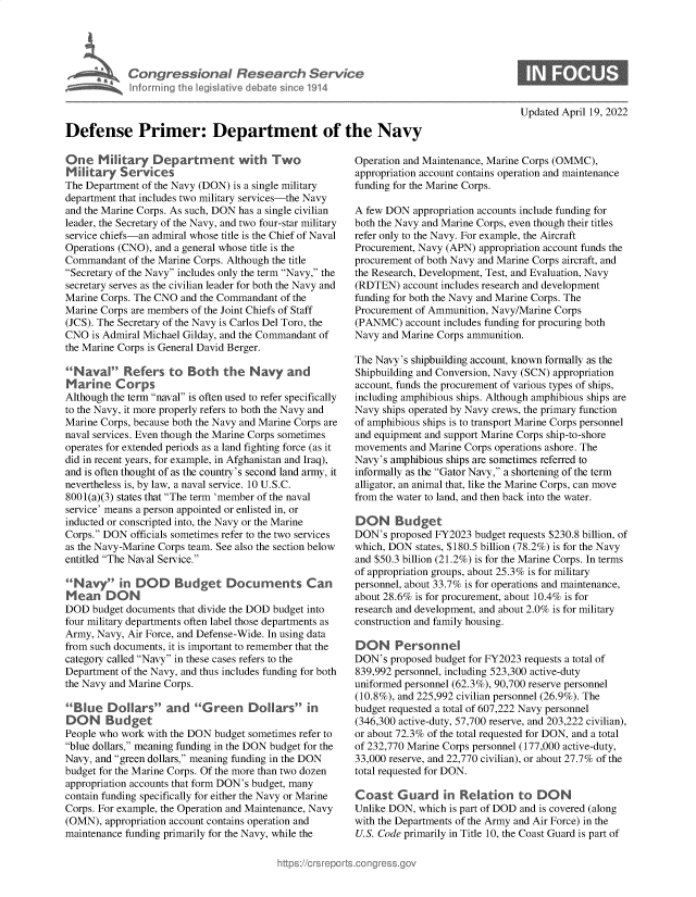 handle is hein.crs/dfepmrd0001 and id is 1 raw text is: Defense Primer: Department of the Navy

One Military Department with Two
Military Services
The Department of the Navy (DON) is a single military
department that includes two military services-the Navy
and the Marine Corps. As such, DON has a single civilian
leader, the Secretary of the Navy, and two four-star military
service chiefs-an admiral whose title is the Chief of Naval
Operations (CNO), and a general whose title is the
Commandant of the Marine Corps. Although the title
Secretary of the Navy includes only the term Navy, the
secretary serves as the civilian leader for both the Navy and
Marine Corps. The CNO and the Commandant of the
Marine Corps are members of the Joint Chiefs of Staff
(JCS). The Secretary of the Navy is Carlos Del Toro, the
CNO is Admiral Michael Gilday, and the Commandant of
the Marine Corps is General David Berger.
Naval Refers to Both the Navy and
Marine Corps
Although the term naval is often used to refer specifically
to the Navy, it more properly refers to both the Navy and
Marine Corps, because both the Navy and Marine Corps are
naval services. Even though the Marine Corps sometimes
operates for extended periods as a land fighting force (as it
did in recent years, for example, in Afghanistan and Iraq),
and is often thought of as the country's second land army, it
nevertheless is, by law, a naval service. 10 U.S.C.
8001(a)(3) states that The term 'member of the naval
service' means a person appointed or enlisted in, or
inducted or conscripted into, the Navy or the Marine
Corps. DON officials sometimes refer to the two services
as the Navy-Marine Corps team. See also the section below
entitled The Naval Service.
Na        in DOD Budget Documents Can
Mean DON
DOD budget documents that divide the DOD budget into
four military departments often label those departments as
Army, Navy, Air Force, and Defense-Wide. In using data
from such documents, it is important to remember that the
category called Navy in these cases refers to the
Department of the Navy, and thus includes funding for both
the Navy and Marine Corps.
Blue Dollars and G reen Dollars in
DON Budget
People who work with the DON budget sometimes refer to
blue dollars, meaning funding in the DON budget for the
Navy, and green dollars, meaning funding in the DON
budget for the Marine Corps. Of the more than two dozen
appropriation accounts that form DON's budget, many
contain funding specifically for either the Navy or Marine
Corps. For example, the Operation and Maintenance, Navy
(OMN), appropriation account contains operation and
maintenance funding primarily for the Navy, while the

Updated April 19, 2022

Operation and Maintenance, Marine Corps (OMMC),
appropriation account contains operation and maintenance
funding for the Marine Corps.
A few DON appropriation accounts include funding for
both the Navy and Marine Corps, even though their titles
refer only to the Navy. For example, the Aircraft
Procurement, Navy (APN) appropriation account funds the
procurement of both Navy and Marine Corps aircraft, and
the Research, Development, Test, and Evaluation, Navy
(RDTEN) account includes research and development
funding for both the Navy and Marine Corps. The
Procurement of Ammunition, Navy/Marine Corps
(PANMC) account includes funding for procuring both
Navy and Marine Corps ammunition.
The Navy's shipbuilding account, known formally as the
Shipbuilding and Conversion, Navy (SCN) appropriation
account, funds the procurement of various types of ships,
including amphibious ships. Although amphibious ships are
Navy ships operated by Navy crews, the primary function
of amphibious ships is to transport Marine Corps personnel
and equipment and support Marine Corps ship-to-shore
movements and Marine Corps operations ashore. The
Navy's amphibious ships are sometimes referred to
informally as the Gator Navy, a shortening of the term
alligator, an animal that, like the Marine Corps, can move
from the water to land, and then back into the water.
DON Budget
DON's proposed FY2023 budget requests $230.8 billion, of
which, DON states, $180.5 billion (78.2%) is for the Navy
and $50.3 billion (21.2%) is for the Marine Corps. In terms
of appropriation groups, about 25.3% is for military
personnel, about 33.7% is for operations and maintenance,
about 28.6% is for procurement, about 10.4% is for
research and development, and about 2.0% is for military
construction and family housing.
DON Personnel
DON's proposed budget for FY2023 requests a total of
839,992 personnel, including 523,300 active-duty
uniformed personnel (62.3%), 90,700 reserve personnel
(10.8%), and 225,992 civilian personnel (26.9%). The
budget requested a total of 607,222 Navy personnel
(346,300 active-duty, 57,700 reserve, and 203,222 civilian),
or about 72.3% of the total requested for DON, and a total
of 232,770 Marine Corps personnel (177,000 active-duty,
33,000 reserve, and 22,770 civilian), or about 27.7% of the
total requested for DON.
Coast Guard in Relation to DON
Unlike DON, which is part of DOD and is covered (along
with the Departments of the Army and Air Force) in the
U.S. Code primarily in Title 10, the Coast Guard is part of


