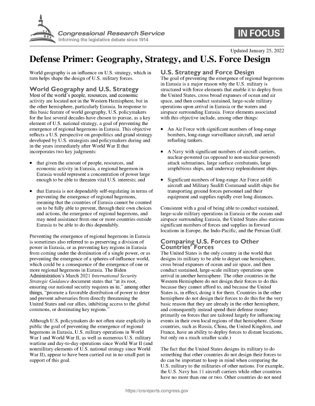 handle is hein.crs/dfepmrgog0001 and id is 1 raw text is: Ca: gression I Rese r h Service
I fort ~ng t I gi litive debate ce 1914

0

Updated January 25, 2022
Defense Primer: Geography, Strategy, and U.S. Force Design

World geography is an influence on U.S. strategy, which in
turn helps shape the design of U.S. military forces.
Workd Geography and US. Strategy
Most of the world's people, resources, and economic
activity are located not in the Western Hemisphere, but in
the other hemisphere, particularly Eurasia. In response to
this basic feature of world geography, U.S. policymakers
for the last several decades have chosen to pursue, as a key
element of U.S. national strategy, a goal of preventing the
emergence of regional hegemons in Eurasia. This objective
reflects a U.S. perspective on geopolitics and grand strategy
developed by U.S. strategists and policymakers during and
in the years immediately after World War II that
incorporates two key judgments:
* that given the amount of people, resources, and
economic activity in Eurasia, a regional hegemon in
Eurasia would represent a concentration of power large
enough to be able to threaten vital U.S. interests; and
* that Eurasia is not dependably self-regulating in terms of
preventing the emergence of regional hegemons,
meaning that the countries of Eurasia cannot be counted
on to be fully able to prevent, through their own choices
and actions, the emergence of regional hegemons, and
may need assistance from one or more countries outside
Eurasia to be able to do this dependably.
Preventing the emergence of regional hegemons in Eurasia
is sometimes also referred to as preserving a division of
power in Eurasia, or as preventing key regions in Eurasia
from coming under the domination of a single power, or as
preventing the emergence of a spheres-of-influence world,
which could be a consequence of the emergence of one or
more regional hegemons in Eurasia. The Biden
Administration's March 2021 International Security
Strategic Guidance document states that at its root,
ensuring our national security requires us to, among other
things, promote a favorable distribution of power to deter
and prevent adversaries from directly threatening the
United States and our allies, inhibiting access to the global
commons, or dominating key regions.
Although U.S. policymakers do not often state explicitly in
public the goal of preventing the emergence of regional
hegemons in Eurasia, U.S. military operations in World
War I and World War II, as well as numerous U.S. military
wartime and day-to-day operations since World War II (and
nonmilitary elements of U.S. national strategy since World
War II), appear to have been carried out in no small part in
support of this goal.

U.S. Strategy and Force Design
The goal of preventing the emergence of regional hegemons
in Eurasia is a major reason why the U.S. military is
structured with force elements that enable it to deploy from
the United States, cross broad expanses of ocean and air
space, and then conduct sustained, large-scale military
operations upon arrival in Eurasia or the waters and
airspace surrounding Eurasia. Force elements associated
with this objective include, among other things:
* An Air Force with significant numbers of long-range
bombers, long-range surveillance aircraft, and aerial
refueling tankers.
* A Navy with significant numbers of aircraft carriers,
nuclear-powered (as opposed to non-nuclear-powered)
attack submarines, large surface combatants, large
amphibious ships, and underway replenishment ships.
* Significant numbers of long-range Air Force airlift
aircraft and Military Sealift Command sealift ships for
transporting ground forces personnel and their
equipment and supplies rapidly over long distances.
Consistent with a goal of being able to conduct sustained,
large-scale military operations in Eurasia or the oceans and
airspace surrounding Eurasia, the United States also stations
significant numbers of forces and supplies in forward
locations in Europe, the Indo-Pacific, and the Persian Gulf.
Co    paring U.S. Forces to Other
Countries' Forces
The United States is the only country in the world that
designs its military to be able to depart one hemisphere,
cross broad expanses of ocean and air space, and then
conduct sustained, large-scale military operations upon
arrival in another hemisphere. The other countries in the
Western Hemisphere do not design their forces to do this
because they cannot afford to, and because the United
States is, in effect, doing it for them. Countries in the other
hemisphere do not design their forces to do this for the very
basic reason that they are already in the other hemisphere,
and consequently instead spend their defense money
primarily on forces that are tailored largely for influencing
events in their own local regions of that hemisphere. (Some
countries, such as Russia, China, the United Kingdom, and
France, have an ability to deploy forces to distant locations,
but only on a much smaller scale.)
The fact that the United States designs its military to do
something that other countries do not design their forces to
do can be important to keep in mind when comparing the
U.S. military to the militaries of other nations. For example,
the U.S. Navy has 11 aircraft carriers while other countries
have no more than one or two. Other countries do not need



